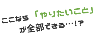ここなら「やりたいこと」が全部できる…！？